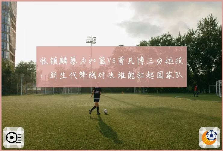 张镇麟暴力扣篮vs曾凡博三分远投，新生代锋线对决谁能扛起国家队未来大旗