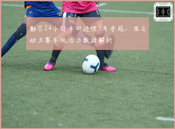 勒芒24小时丰田连续5年夺冠，混合动力赛车统治力数据解析