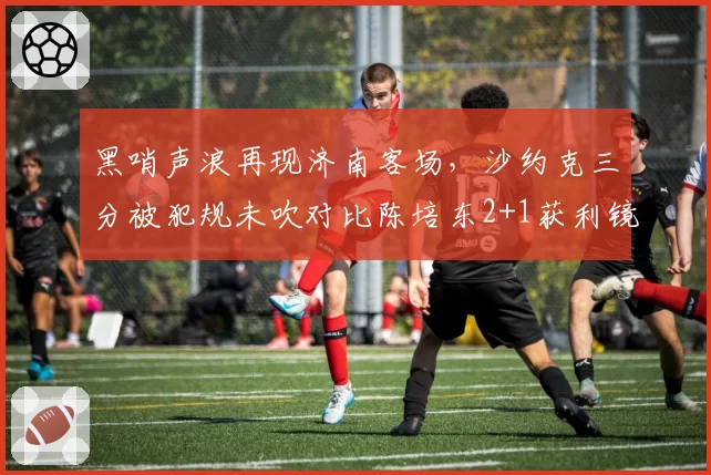 黑哨声浪再现济南客场,沙约克三分被犯规未吹对比陈培东2+1获利镜头激怒山东球迷