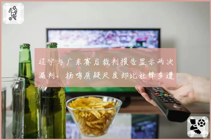 辽宁与广东赛后裁判报告显示两次漏判，杨鸣质疑尺度却比杜锋多遭一次警告