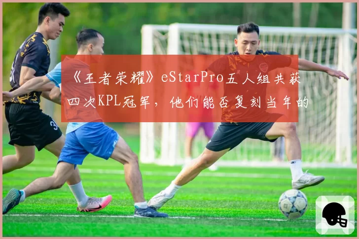 《王者荣耀》eStarPro五人组共获四次KPL冠军,他们能否复刻当年的“黄金时代”?