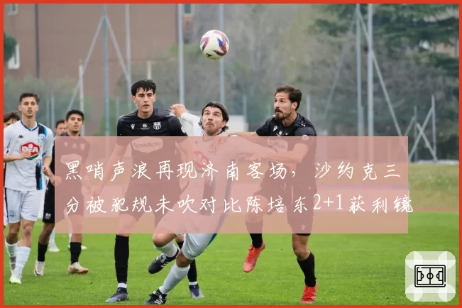 黑哨声浪再现济南客场,沙约克三分被犯规未吹对比陈培东2+1获利镜头激怒山东球迷