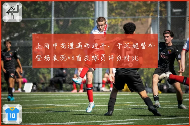 上海申花遭遇两连平，于汉超替补登场表现vs首发球员评分对比
