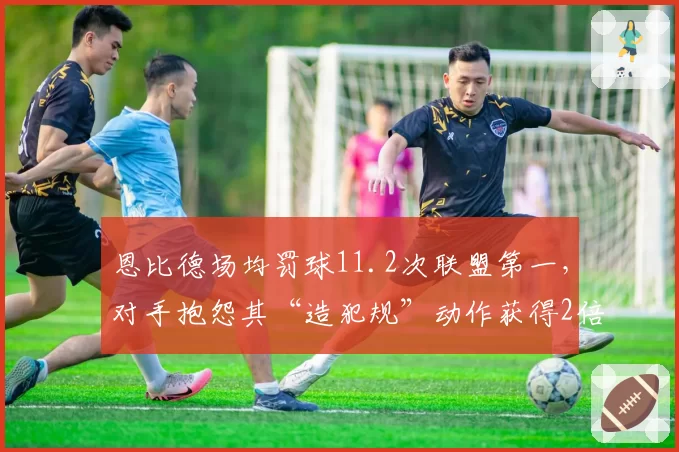 恩比德场均罚球11.2次联盟第一，对手抱怨其“造犯规”动作获得2倍保护