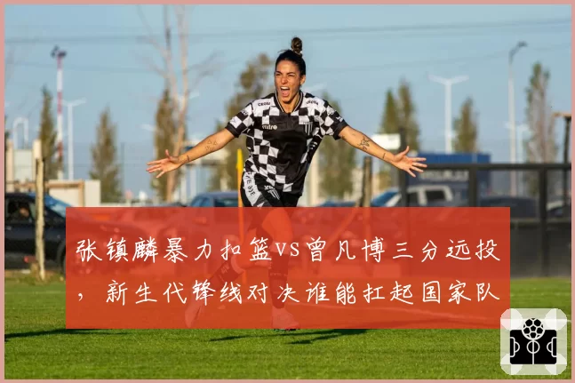 张镇麟暴力扣篮vs曾凡博三分远投，新生代锋线对决谁能扛起国家队未来大旗